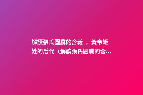 解讀張氏圖騰的含義，黃帝姬姓的后代（解讀張氏圖騰的含義,黃帝姬姓的后代在哪）